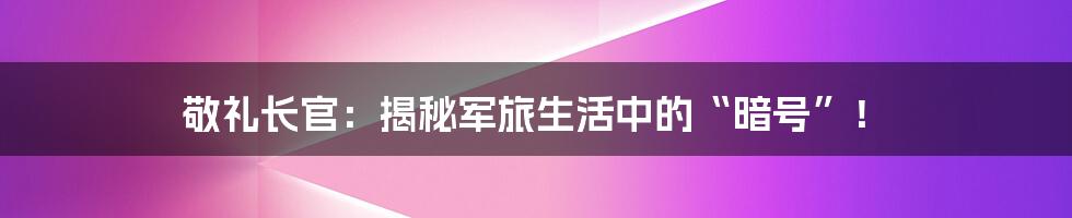 敬礼长官：揭秘军旅生活中的“暗号”！