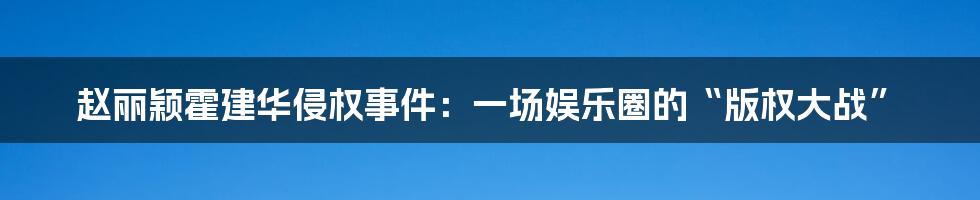 赵丽颖霍建华侵权事件：一场娱乐圈的“版权大战”