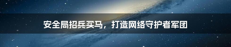 安全局招兵买马，打造网络守护者军团