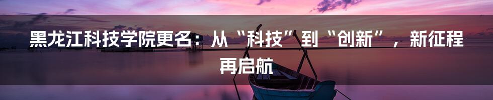 黑龙江科技学院更名：从“科技”到“创新”，新征程再启航