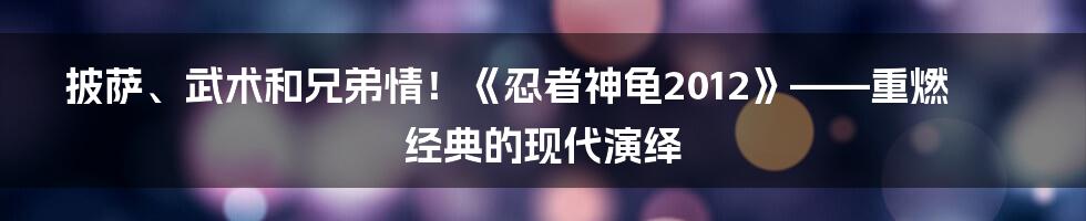 披萨、武术和兄弟情！《忍者神龟2012》——重燃经典的现代演绎