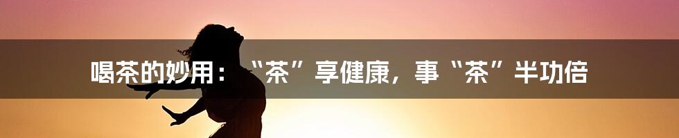 喝茶的妙用：“茶”享健康，事“茶”半功倍