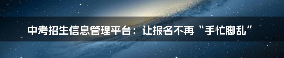 中考招生信息管理平台：让报名不再“手忙脚乱”