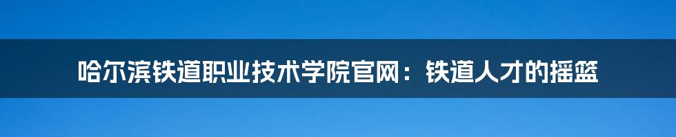 哈尔滨铁道职业技术学院官网：铁道人才的摇篮