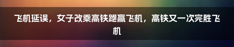 飞机延误，女子改乘高铁跑赢飞机，高铁又一次完胜飞机