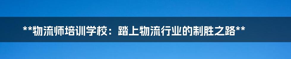 **物流师培训学校：踏上物流行业的制胜之路**