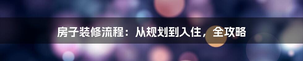 房子装修流程：从规划到入住，全攻略