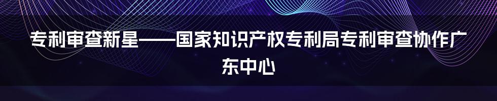 专利审查新星——国家知识产权专利局专利审查协作广东中心