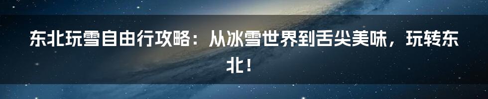 东北玩雪自由行攻略：从冰雪世界到舌尖美味，玩转东北！