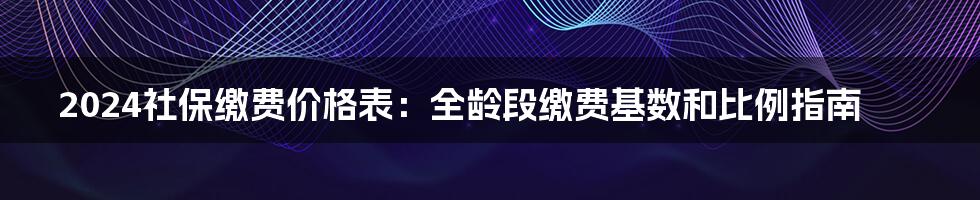 2024社保缴费价格表：全龄段缴费基数和比例指南