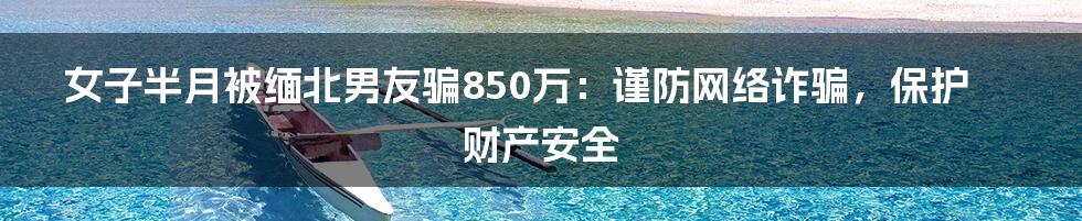 女子半月被缅北男友骗850万：谨防网络诈骗，保护财产安全