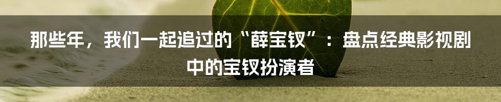 那些年，我们一起追过的“薛宝钗”：盘点经典影视剧中的宝钗扮演者