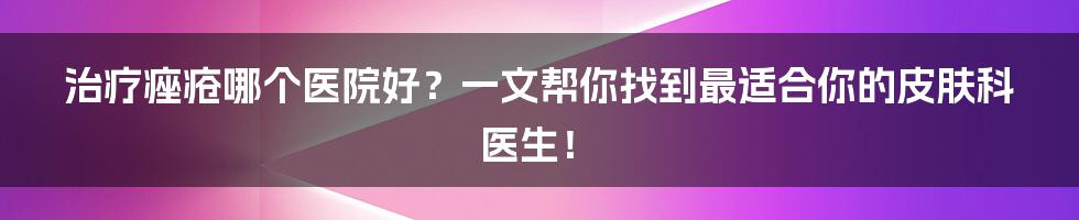 治疗痤疮哪个医院好？一文帮你找到最适合你的皮肤科医生！