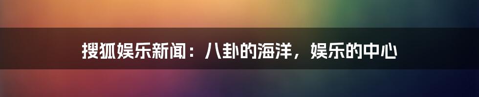 搜狐娱乐新闻：八卦的海洋，娱乐的中心