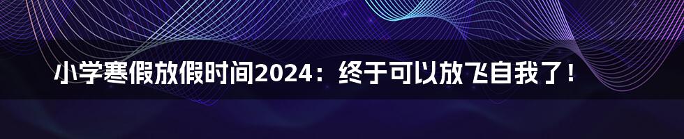 小学寒假放假时间2024：终于可以放飞自我了！