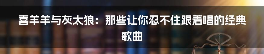 喜羊羊与灰太狼：那些让你忍不住跟着唱的经典歌曲