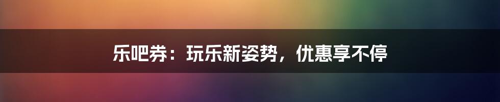 乐吧券：玩乐新姿势，优惠享不停