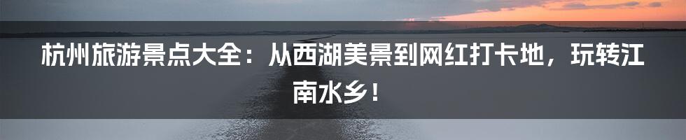 杭州旅游景点大全：从西湖美景到网红打卡地，玩转江南水乡！