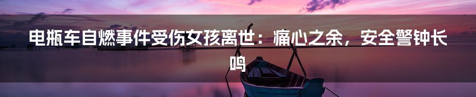 电瓶车自燃事件受伤女孩离世：痛心之余，安全警钟长鸣