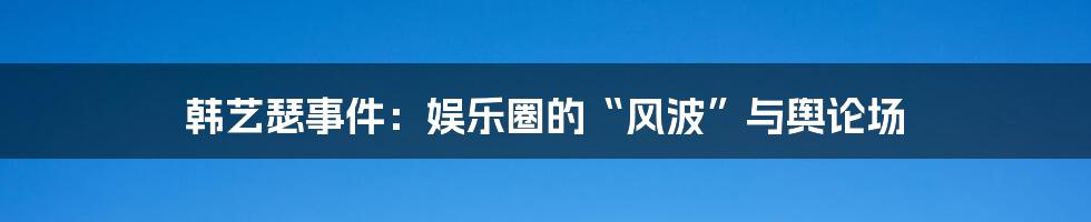 韩艺瑟事件：娱乐圈的“风波”与舆论场