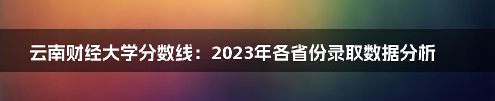 云南财经大学分数线：2023年各省份录取数据分析