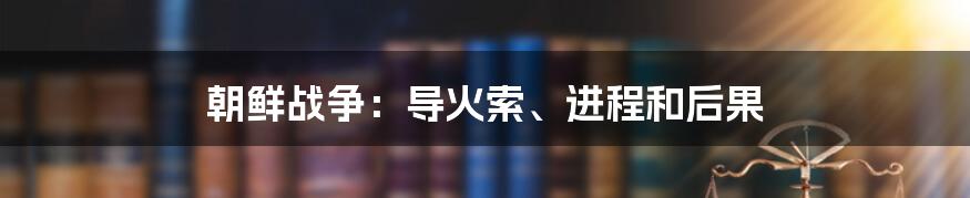 朝鲜战争：导火索、进程和后果