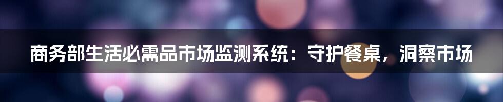 商务部生活必需品市场监测系统：守护餐桌，洞察市场