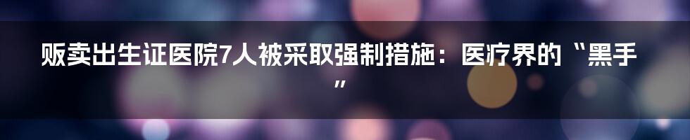 贩卖出生证医院7人被采取强制措施：医疗界的“黑手”