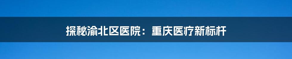 探秘渝北区医院：重庆医疗新标杆