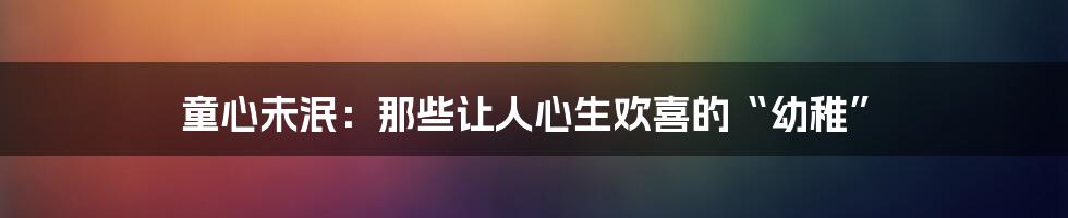 童心未泯：那些让人心生欢喜的“幼稚”