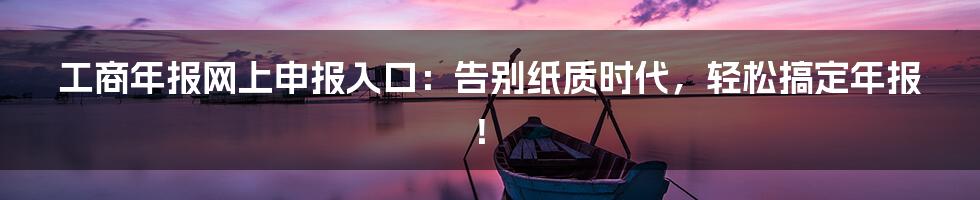 工商年报网上申报入口：告别纸质时代，轻松搞定年报！