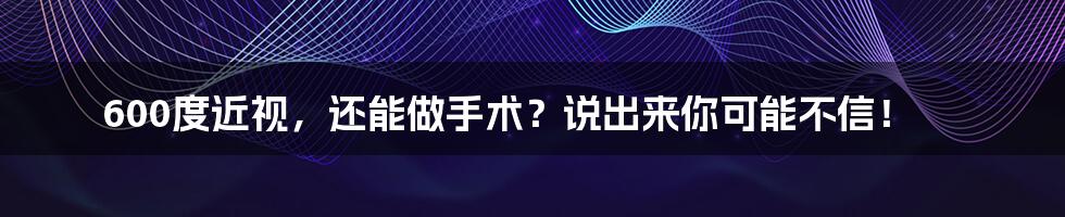 600度近视，还能做手术？说出来你可能不信！