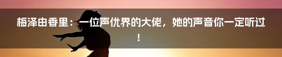 梅泽由香里：一位声优界的大佬，她的声音你一定听过！