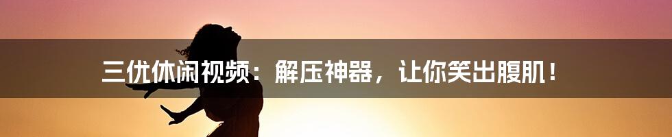 三优休闲视频：解压神器，让你笑出腹肌！