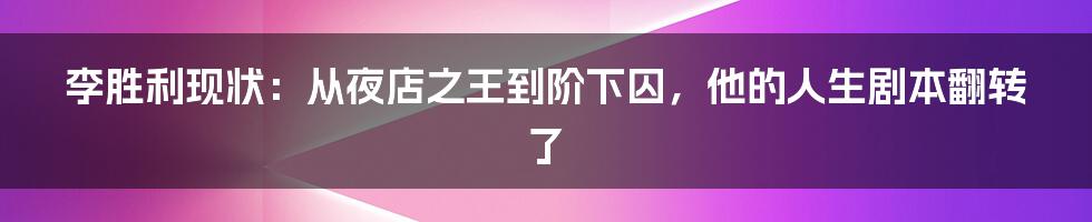 李胜利现状：从夜店之王到阶下囚，他的人生剧本翻转了