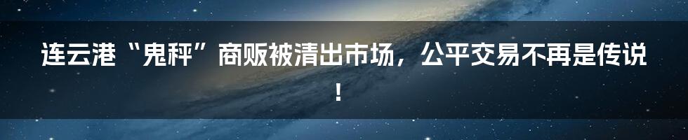 连云港“鬼秤”商贩被清出市场，公平交易不再是传说！