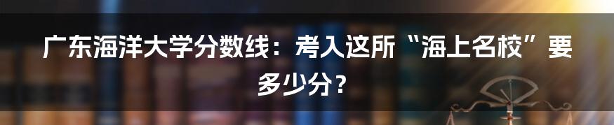 广东海洋大学分数线：考入这所“海上名校”要多少分？