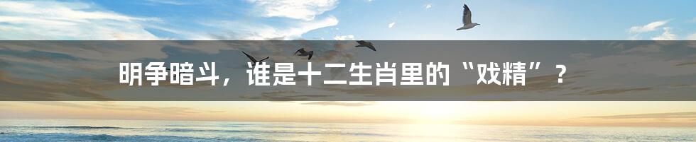 明争暗斗，谁是十二生肖里的“戏精”？