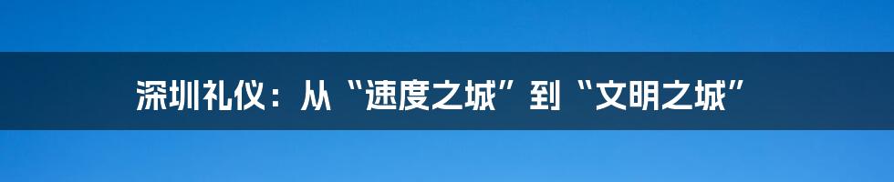 深圳礼仪：从“速度之城”到“文明之城”