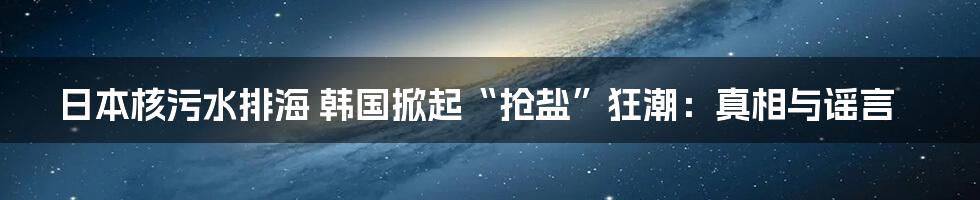 日本核污水排海 韩国掀起“抢盐”狂潮：真相与谣言