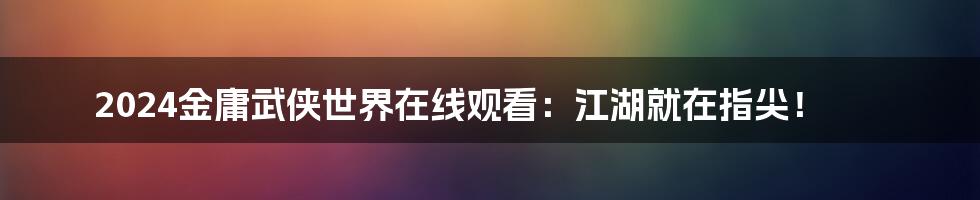 2024金庸武侠世界在线观看：江湖就在指尖！