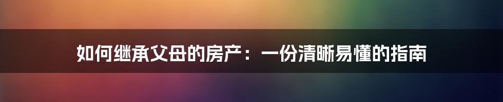 如何继承父母的房产：一份清晰易懂的指南