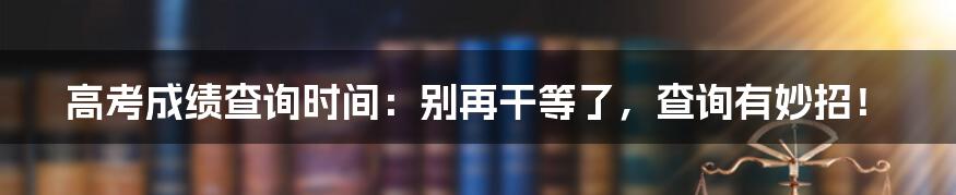 高考成绩查询时间：别再干等了，查询有妙招！