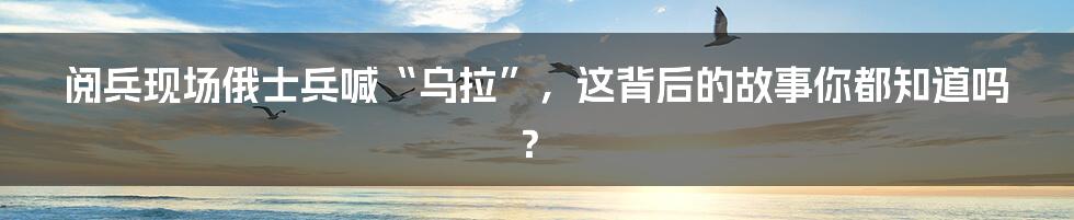 阅兵现场俄士兵喊“乌拉”，这背后的故事你都知道吗？