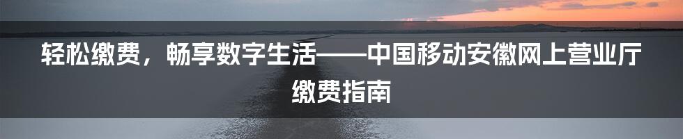 轻松缴费，畅享数字生活——中国移动安徽网上营业厅缴费指南