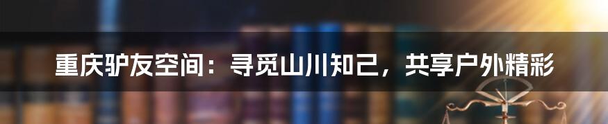 重庆驴友空间：寻觅山川知己，共享户外精彩