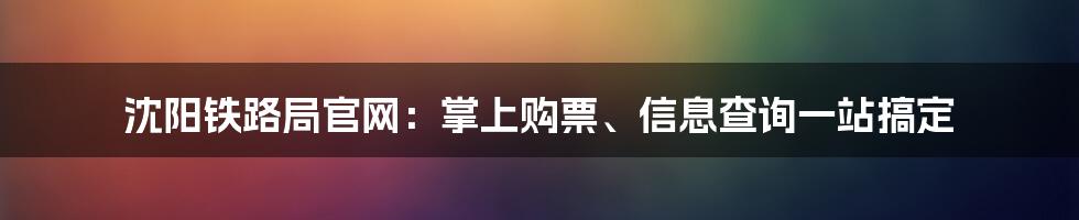 沈阳铁路局官网：掌上购票、信息查询一站搞定