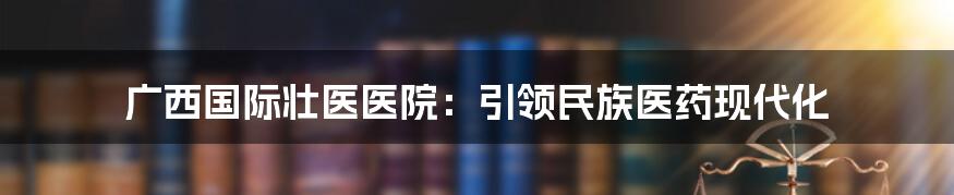 广西国际壮医医院：引领民族医药现代化