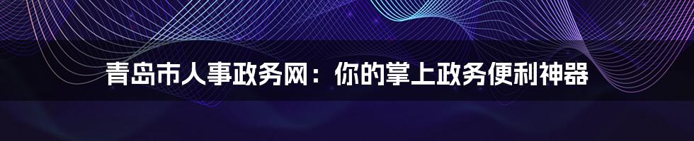 青岛市人事政务网：你的掌上政务便利神器