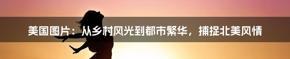 美国图片：从乡村风光到都市繁华，捕捉北美风情